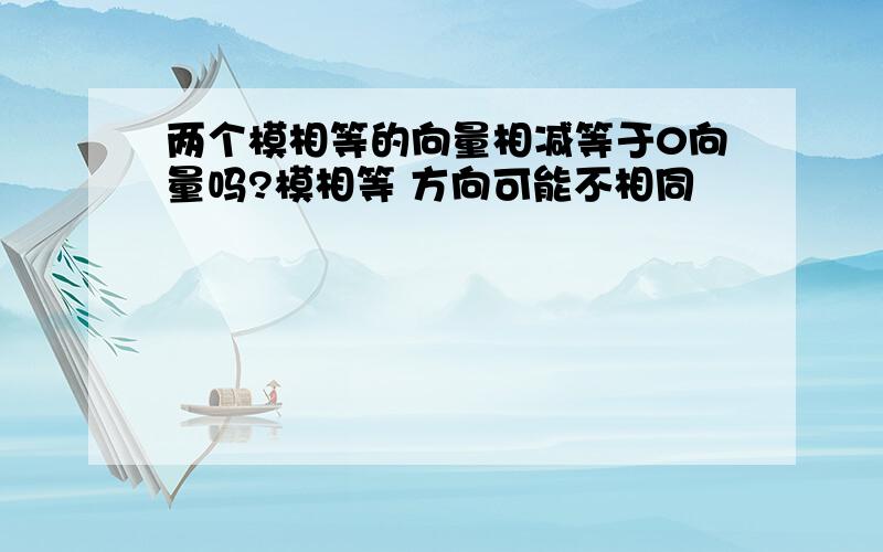 两个模相等的向量相减等于0向量吗?模相等 方向可能不相同