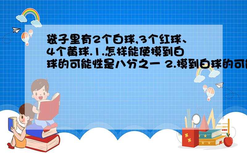 袋子里有2个白球,3个红球、4个黄球.1.怎样能使摸到白球的可能性是八分之一 2.摸到白球的可能性是三分之一3.摸到白球五分之一.4.摸到白球二分之一