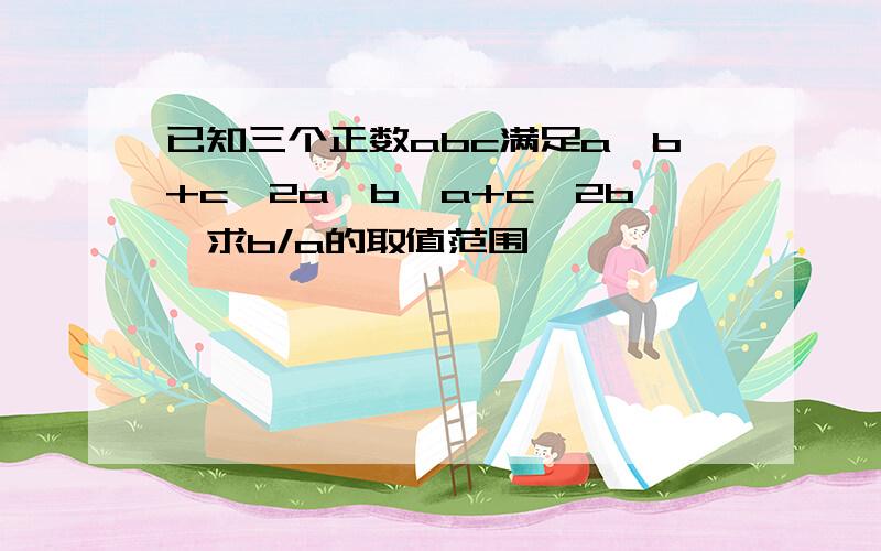 已知三个正数abc满足a≤b+c≤2a,b≤a+c≤2b,求b/a的取值范围