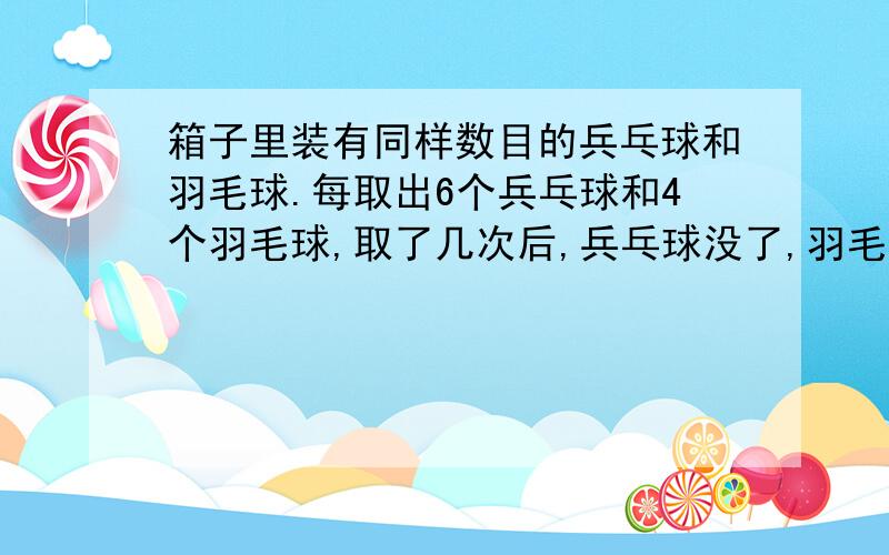 箱子里装有同样数目的兵乓球和羽毛球.每取出6个兵乓球和4个羽毛球,取了几次后,兵乓球没了,羽毛球还剩8个.一共取了几次?羽毛球和兵乓球的数目是多少个?急.