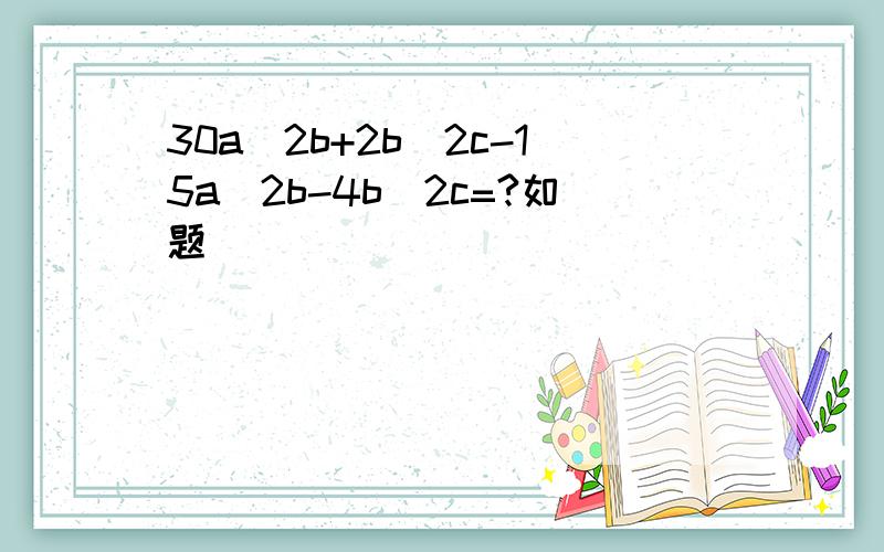 30a^2b+2b^2c-15a^2b-4b^2c=?如题