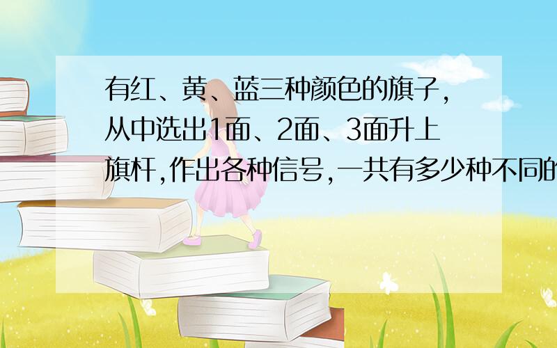 有红、黄、蓝三种颜色的旗子,从中选出1面、2面、3面升上旗杆,作出各种信号,一共有多少种不同的信号?有顺序