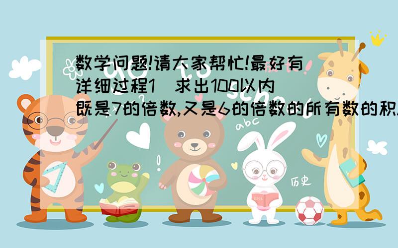 数学问题!请大家帮忙!最好有详细过程1  求出100以内既是7的倍数,又是6的倍数的所有数的积.2  一个长方形的周长是16,且长和宽都是偶数,求这个长方形的面积.3  有一个四位数既能被2整除,又能