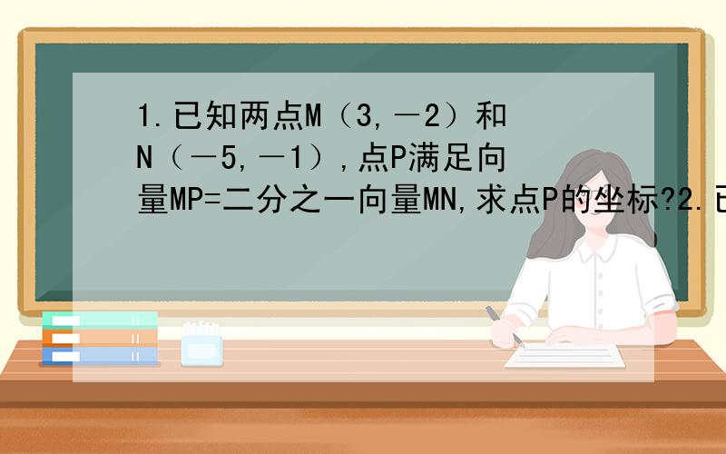 1.已知两点M（3,－2）和N（－5,－1）,点P满足向量MP=二分之一向量MN,求点P的坐标?2.已知向量a=（3,4）,b=（sinX,cosX）且向量a平行于向量b,求tanX3.已知向量e1=（-1,2）e2=（-2,3）a=（-1,2）,以向量e1e2为