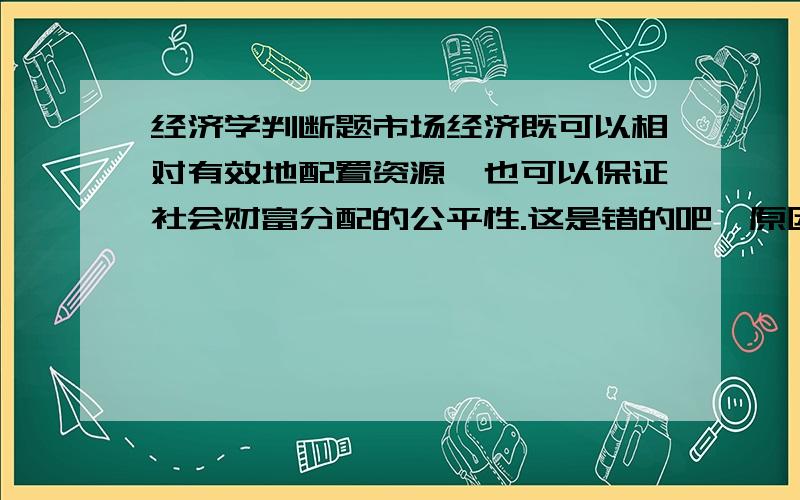 经济学判断题市场经济既可以相对有效地配置资源,也可以保证社会财富分配的公平性.这是错的吧,原因是什么呢?