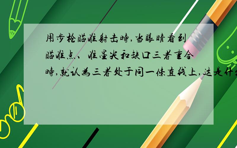 用步枪瞄准射击时,当眼睛看到瞄准点、准星尖和缺口三者重合时,就认为三者处于同一条直线上,这是什么道理?我知道原理是光在同种均匀介质中沿直线传播的道理.可是我总觉得有些牵强.为