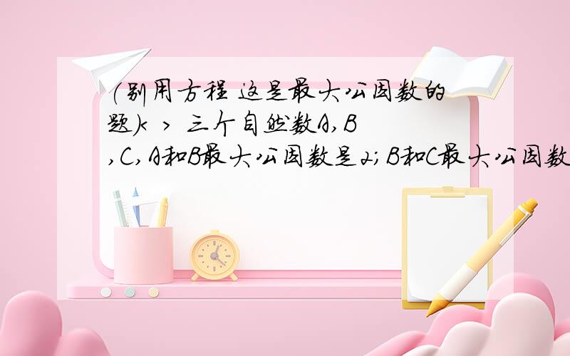 (别用方程 这是最大公因数的题)< > 三个自然数A,B,C,A和B最大公因数是2;B和C最大公因数是4;A和C最大公因数是6.A,B,C最大公因数是?