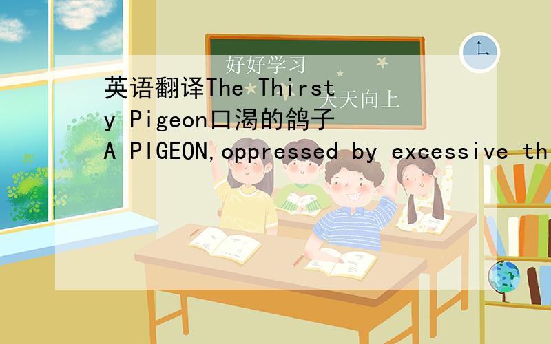 英语翻译The Thirsty Pigeon口渴的鸽子 A PIGEON,oppressed by excessive thirst,saw a goblet of water painted on a signboard.Not supposing it to be only a picture,she flew towards it with a loud whir and unwittingly dashed against the signboard,