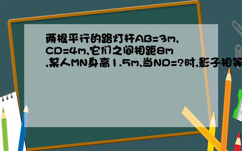 两根平行的路灯杆AB=3m,CD=4m,它们之间相距8m,某人MN身高1.5m,当ND=?时,影子相等