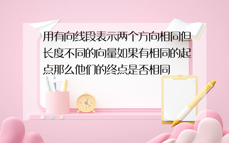 用有向线段表示两个方向相同但长度不同的向量如果有相同的起点那么他们的终点是否相同