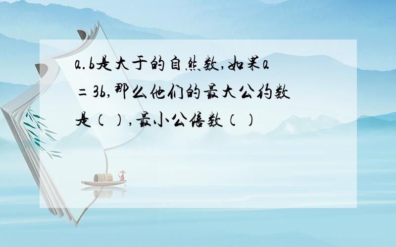 a.b是大于的自然数,如果a=3b,那么他们的最大公约数是（）,最小公倍数（）