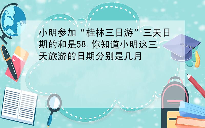 小明参加“桂林三日游”三天日期的和是58.你知道小明这三天旅游的日期分别是几月