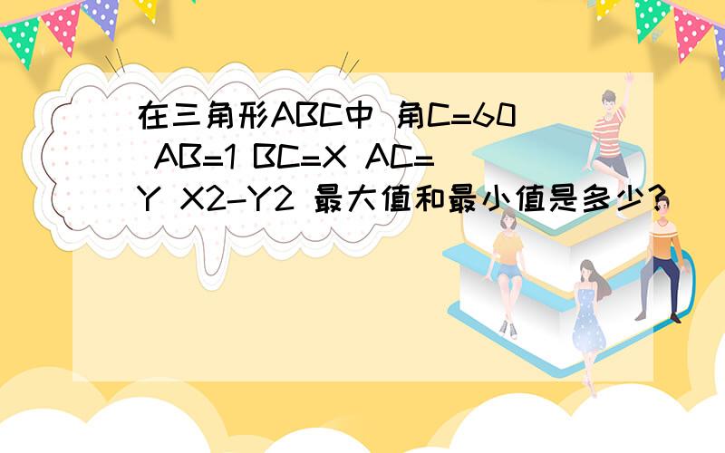 在三角形ABC中 角C=60 AB=1 BC=X AC=Y X2-Y2 最大值和最小值是多少?