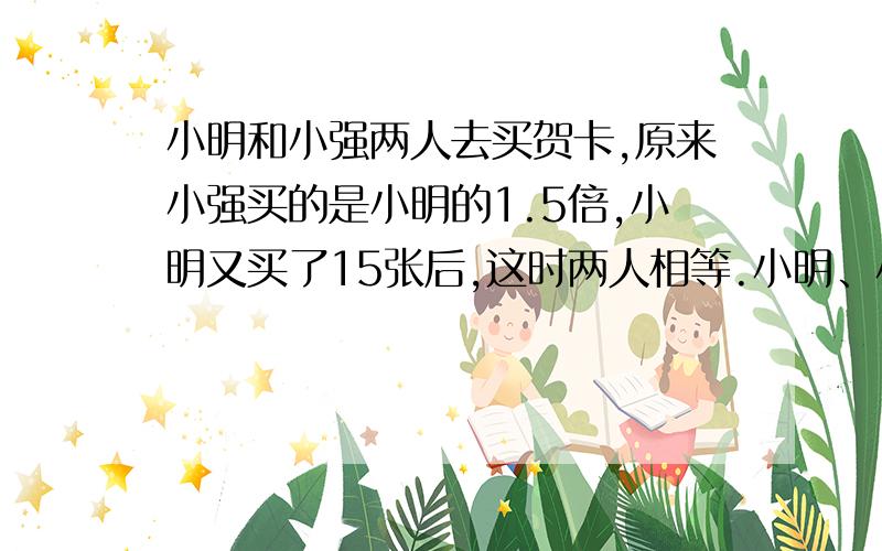 小明和小强两人去买贺卡,原来小强买的是小明的1.5倍,小明又买了15张后,这时两人相等.小明、小强原有贺卡多少张?（要用算数解）