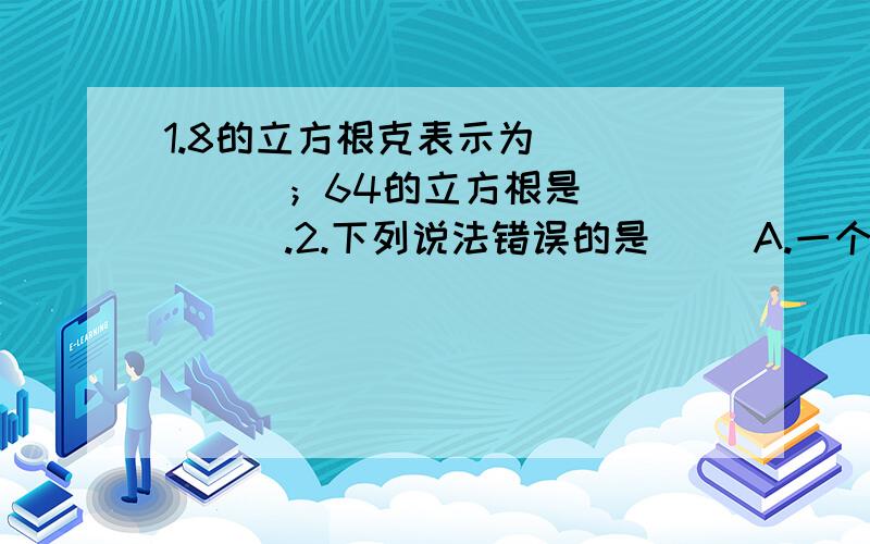 1.8的立方根克表示为______；64的立方根是______.2.下列说法错误的是（ ）A.一个数的立方根只有一个B.在所有的有理数中,0的立方根最小C.互为相反数的立方根也互为相反数D.负数的立方根为负数