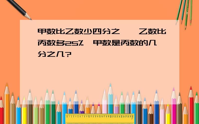 甲数比乙数少四分之一,乙数比丙数多25%,甲数是丙数的几分之几?