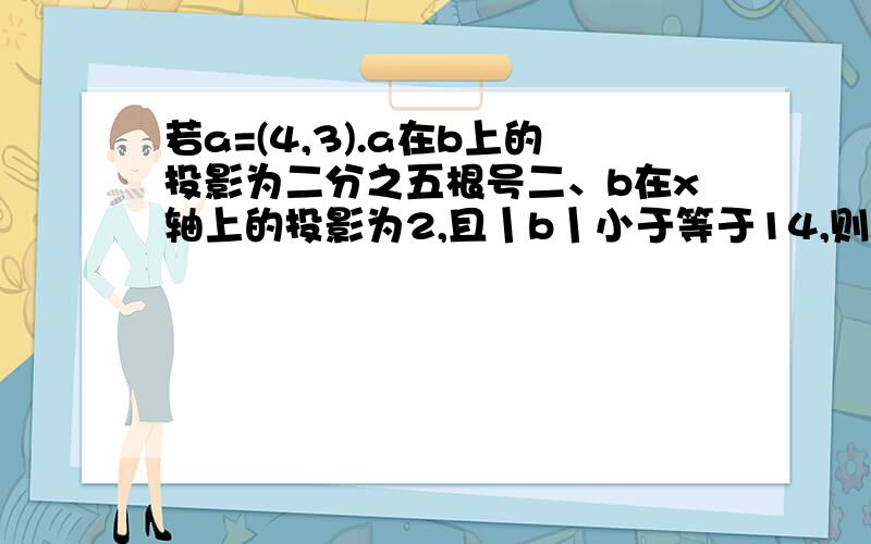 若a=(4,3).a在b上的投影为二分之五根号二、b在x轴上的投影为2,且丨b丨小于等于14,则b的坐标为?