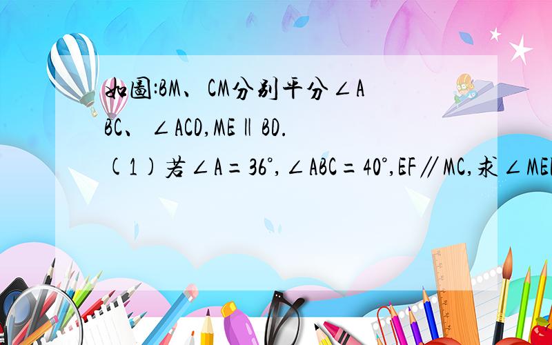 如图:BM、CM分别平分∠ABC、∠ACD,ME‖BD.(1)若∠A=36°,∠ABC=40°,EF∥MC,求∠MEF的度数.(2)若∠MEF=180°-二分子一(∠A+∠ABC),那么EF∥MC吗?请说理由.图片