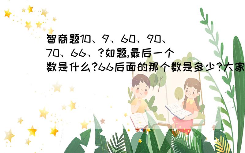 智商题10、9、60、90、70、66、?如题,最后一个数是什么?66后面的那个数是多少?大家不要光吓猜,给说说理由啊!