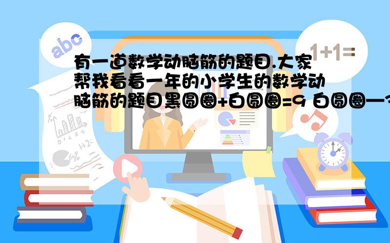 有一道数学动脑筋的题目.大家帮我看看一年的小学生的数学动脑筋的题目黑圆圈+白圆圈=9 白圆圈—3=4那么白圆圈={ } 黑圆圈={ }