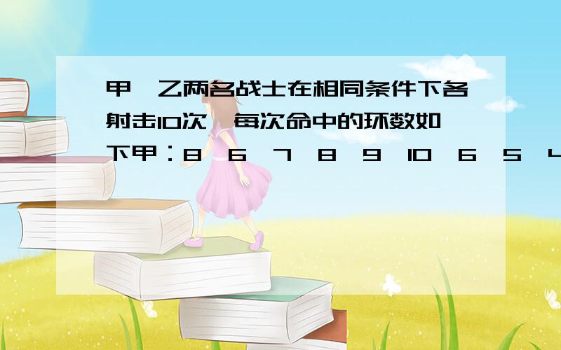 甲、乙两名战士在相同条件下各射击10次,每次命中的环数如下甲：8,6,7,8,9,10,6,5,4,7乙：7,9,8,5,6,7,7,6,7,8（1）分别计算以上两组数据的方差.（2）根据计算结果,评价一下两名战士的射击情况.