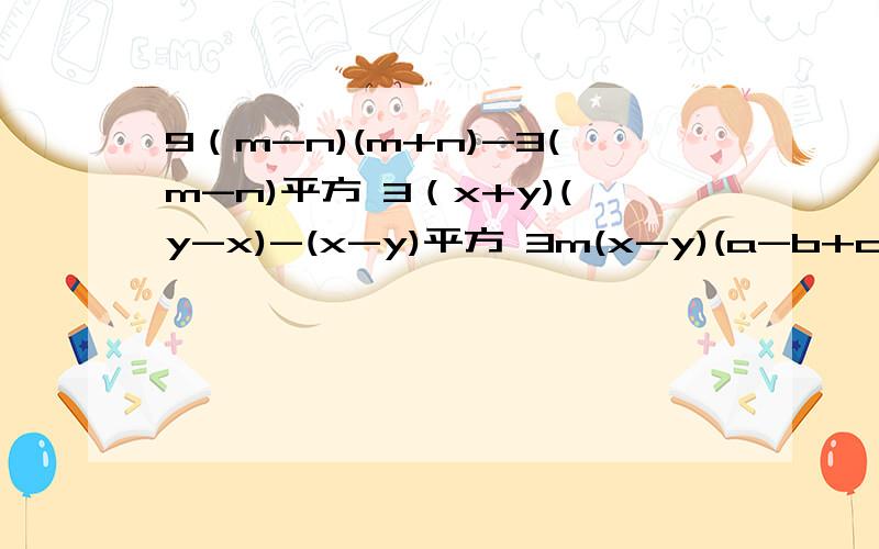 9（m-n)(m+n)-3(m-n)平方 3（x+y)(y-x)-(x-y)平方 3m(x-y)(a-b+c)+6n(y-x)(b-a-c)