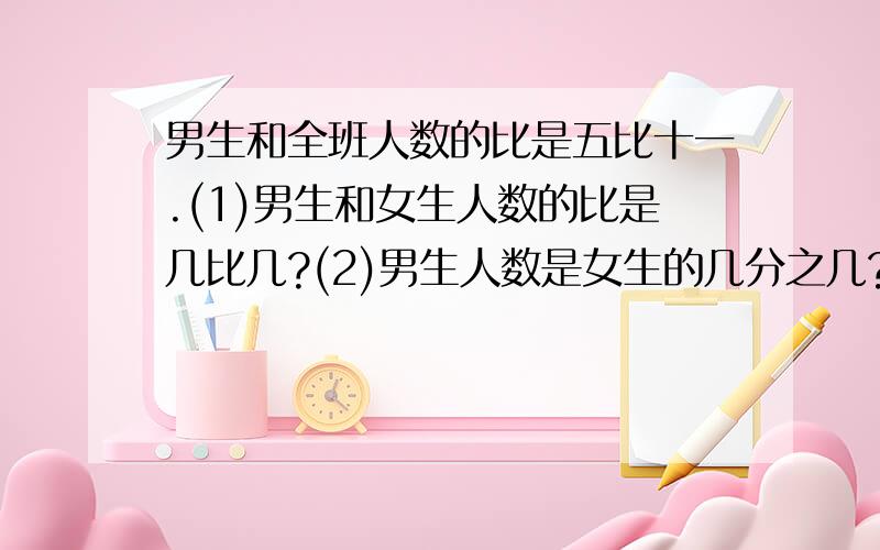 男生和全班人数的比是五比十一.(1)男生和女生人数的比是几比几?(2)男生人数是女生的几分之几?男生和全班人数的比是五比十一.(1)男生和女生人数的比是几比几?(2)男生人数是女生的几分之