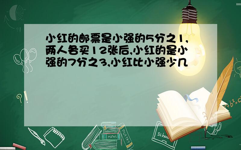 小红的邮票是小强的5分之1,两人各买12张后,小红的是小强的7分之3,小红比小强少几