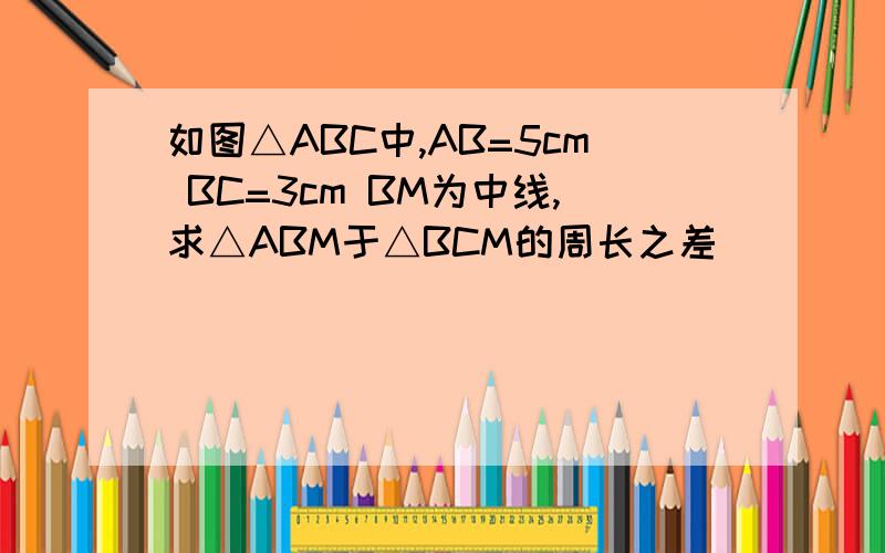 如图△ABC中,AB=5cm BC=3cm BM为中线,求△ABM于△BCM的周长之差