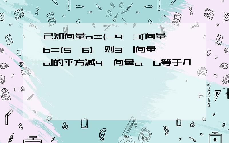 已知向量a=(-4,3)向量b=(5,6),则3*|向量a|的平方减4*向量a*b等于几