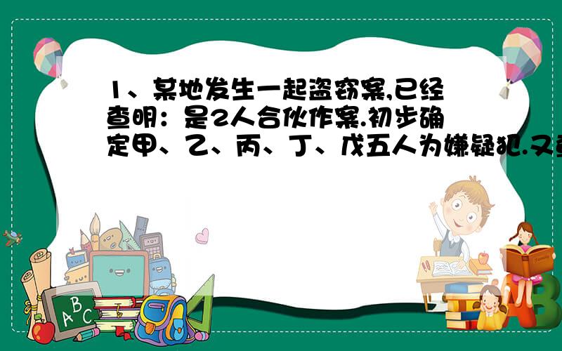 1、某地发生一起盗窃案,已经查明：是2人合伙作案.初步确定甲、乙、丙、丁、戊五人为嫌疑犯.又查明如下的情况：（1）甲、乙两人中只有一个人是罪犯.（2）如果乙是罪犯,戊一定是他的帮