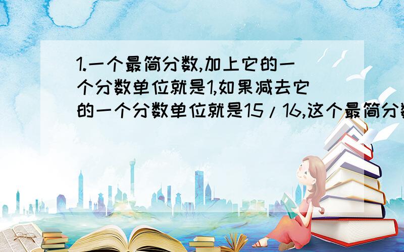 1.一个最简分数,加上它的一个分数单位就是1,如果减去它的一个分数单位就是15/16,这个最简分数是().2.一件商品,利润是成本的25％,如果把利润提高到35％,那么售价应提高（）％.