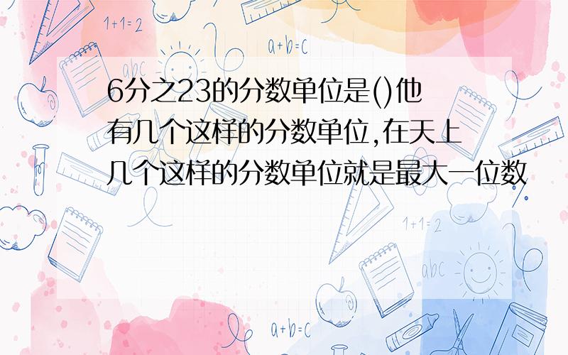 6分之23的分数单位是()他有几个这样的分数单位,在天上几个这样的分数单位就是最大一位数