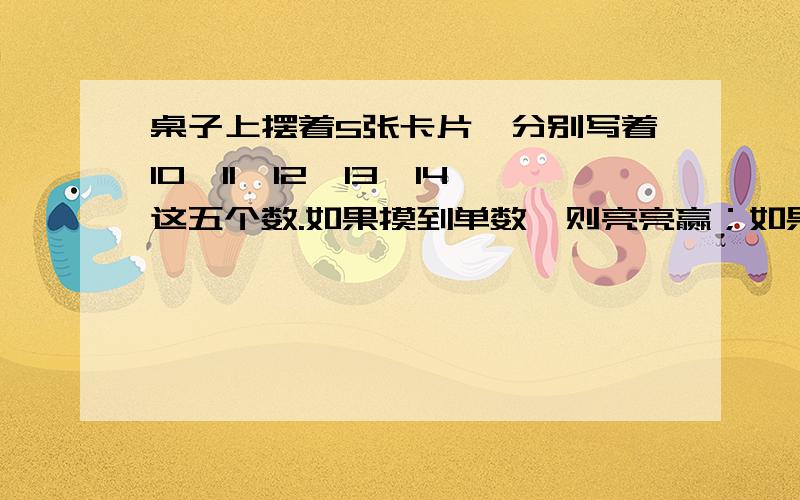 桌子上摆着5张卡片,分别写着10,11,12,13,14这五个数.如果摸到单数,则亮亮赢；如果摸到双数,则英英赢.1、谁赢的可能性大一些?2、亮亮一定会输吗?3、请你适当调整一下游戏规则,使它对双方都