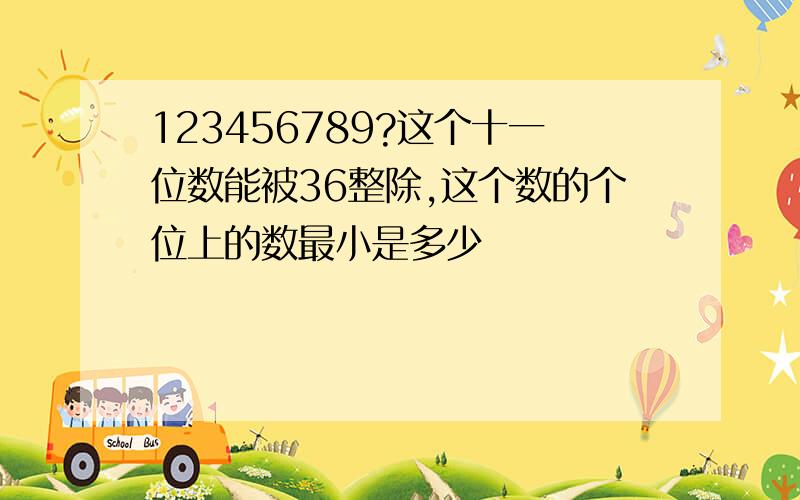 123456789?这个十一位数能被36整除,这个数的个位上的数最小是多少