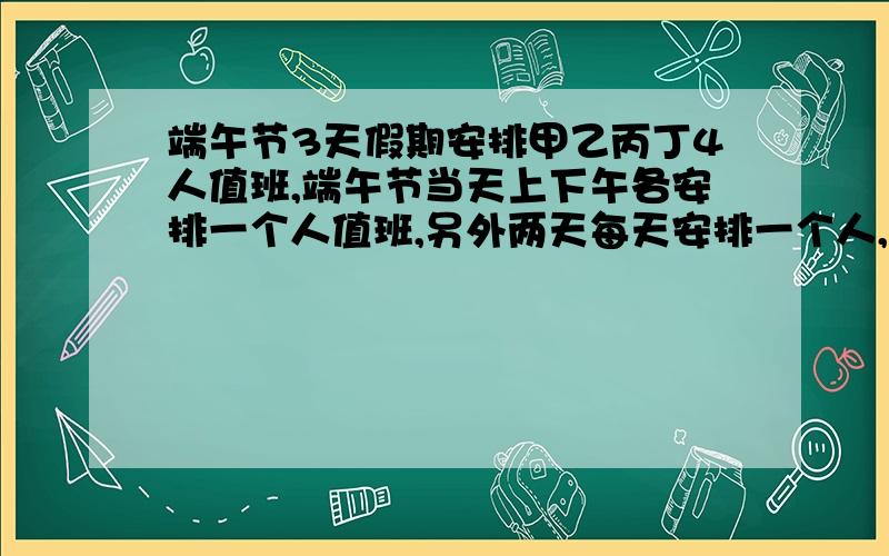 端午节3天假期安排甲乙丙丁4人值班,端午节当天上下午各安排一个人值班,另外两天每天安排一个人,每人值班一次.则乙被安排在端午节当天值班的概率