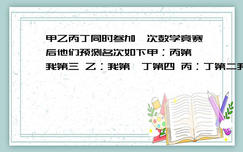 甲乙丙丁同时参加一次数学竞赛后他们预测名次如下甲；丙第一我第三 乙；我第一丁第四 丙；丁第二我第三 丁没有说话 最后发现甲乙丙2人只说对了一半请你说出这次竞赛中甲乙丙丁4人的