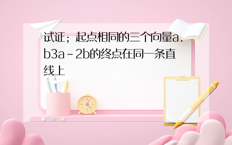 试证；起点相同的三个向量a.b3a-2b的终点在同一条直线上