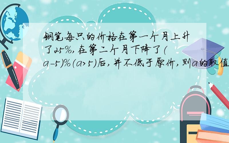 钢笔每只的价格在第一个月上升了25%,在第二个月下降了（a-5）%（a>5）后,并不低于原价,则a的取值范围是_______