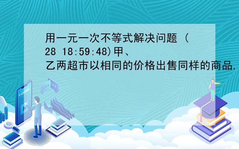 用一元一次不等式解决问题 (28 18:59:48)甲、乙两超市以相同的价格出售同样的商品,为了吸引顾客,各自推出不同的优惠方案:在甲超市累计购买商品超出300元之后,超出部分按原价8折优惠;在乙