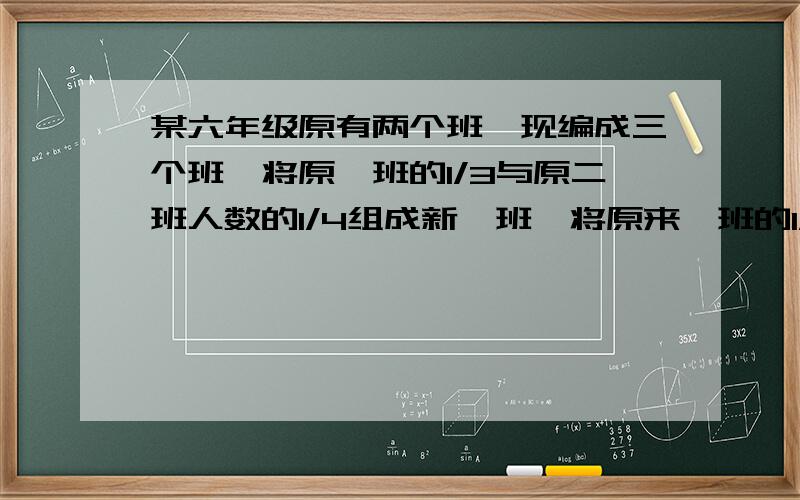 某六年级原有两个班,现编成三个班,将原一班的1/3与原二班人数的1/4组成新一班,将原来一班的1/4与原来二班的1/3组成新二班,余下的30人组成三班,如果新一班的人数比新二班的人数多1/10,那么