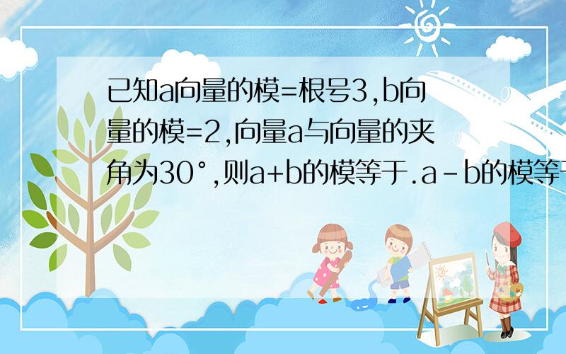 已知a向量的模=根号3,b向量的模=2,向量a与向量的夹角为30°,则a+b的模等于.a-b的模等于