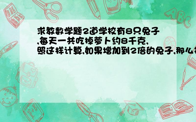 求教数学题2道学校有8只兔子,每天一共吃掉萝卜约8千克,照这样计算,如果增加到2倍的兔子,那么每天一共要吃掉多少千克萝卜?学校有8只兔子,每天一共吃掉萝卜约8千克,照这样计算,如果增加2