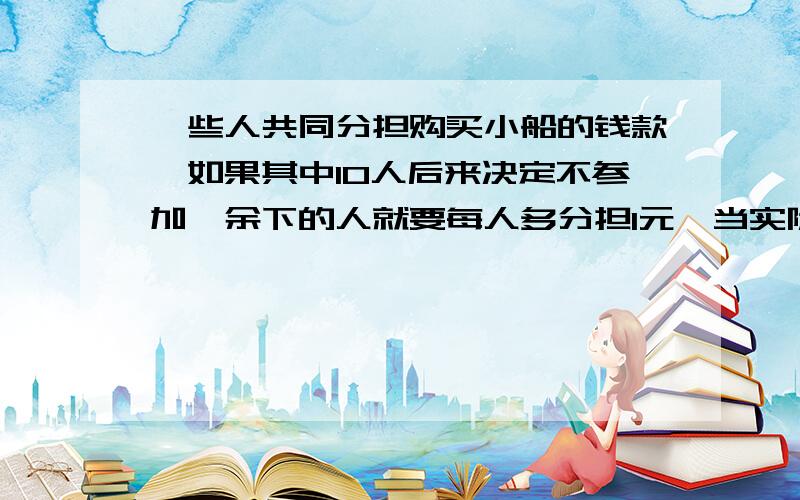 一些人共同分担购买小船的钱款,如果其中10人后来决定不参加,余下的人就要每人多分担1元,当实际付款时,又有15人退出,最后余下的人,每人多负担2元,问原先同意购船的是多少人?