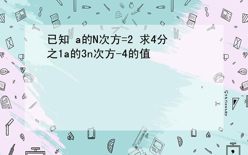 已知 a的N次方=2 求4分之1a的3n次方-4的值