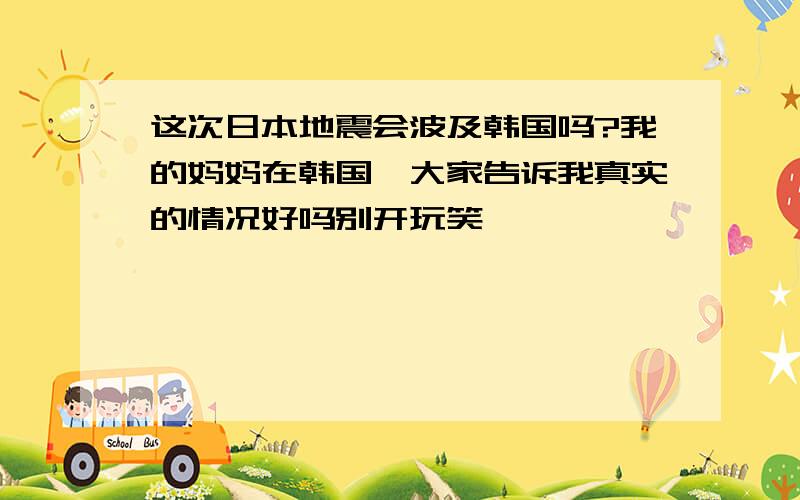 这次日本地震会波及韩国吗?我的妈妈在韩国,大家告诉我真实的情况好吗别开玩笑,