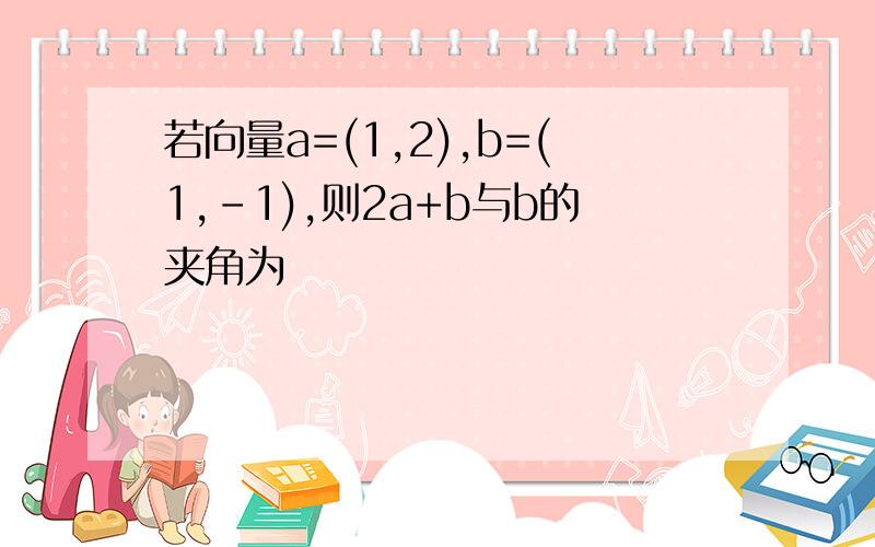 若向量a=(1,2),b=(1,-1),则2a+b与b的夹角为