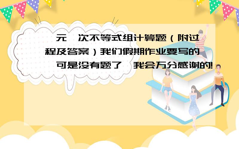 一元一次不等式组计算题（附过程及答案）我们假期作业要写的,可是没有题了,我会万分感谢的!