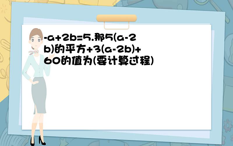 -a+2b=5.那5(a-2b)的平方+3(a-2b)+60的值为(要计算过程)