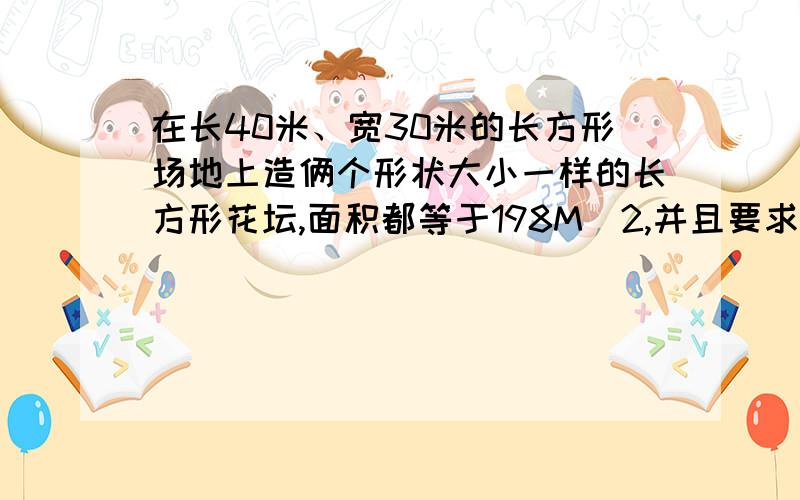 在长40米、宽30米的长方形场地上造俩个形状大小一样的长方形花坛,面积都等于198M^2,并且要求俩个花坛之间,花坛每边与长方形场地之间留出等宽的通道,求这些通道的宽度.PS：198M^2就是198平